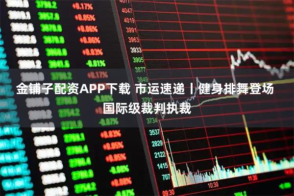 金铺子配资APP下载 市运速递丨健身排舞登场 国际级裁判执裁