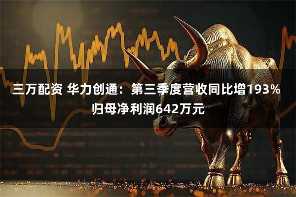 三万配资 华力创通：第三季度营收同比增193% 归母净利润642万元