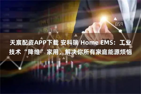 天宸配资APP下载 安科瑞 Home EMS：工业技术 “降维” 家用，解决你所有家庭能源烦恼