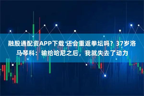 融股通配资APP下载 还会重返拳坛吗？37岁洛马琴科：输给哈尼之后，我就失去了动力