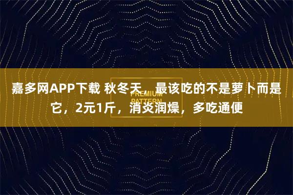 嘉多网APP下载 秋冬天，最该吃的不是萝卜而是它，2元1斤，消炎润燥，多吃通便