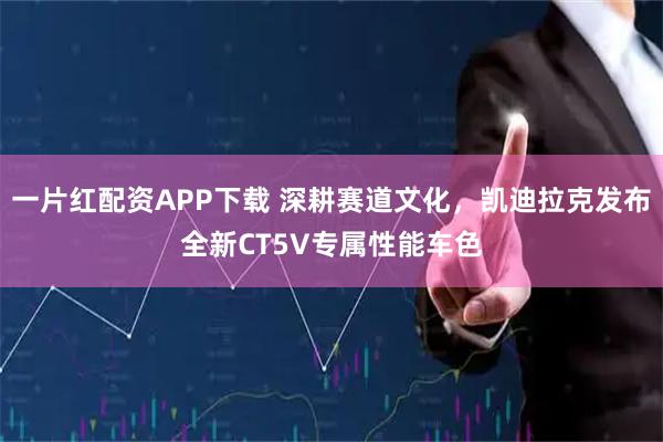 一片红配资APP下载 深耕赛道文化，凯迪拉克发布全新CT5V专属性能车色