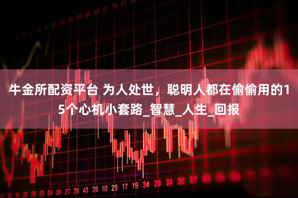 牛金所配资平台 为人处世，聪明人都在偷偷用的15个心机小套路_智慧_人生_回报