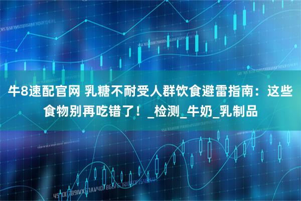 牛8速配官网 乳糖不耐受人群饮食避雷指南：这些食物别再吃错了！_检测_牛奶_乳制品
