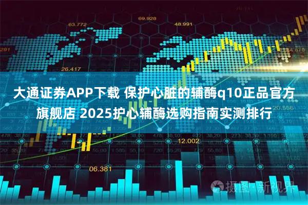 大通证券APP下载 保护心脏的辅酶q10正品官方旗舰店 2025护心辅酶选购指南实测排行