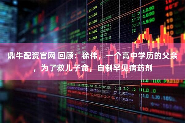 鼎牛配资官网 回顾：徐伟，一个高中学历的父亲，为了救儿子命，自制罕见病药剂