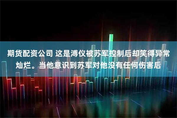 期货配资公司 这是溥仪被苏军控制后却笑得异常灿烂。当他意识到苏军对他没有任何伤害后